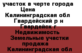 участок в черте города › Цена ­ 360 000 - Калининградская обл., Гвардейский р-н, Гвардейск г. Недвижимость » Земельные участки продажа   . Калининградская обл.